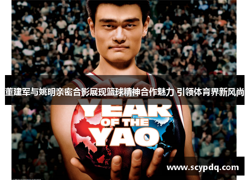 董建军与姚明亲密合影展现篮球精神合作魅力 引领体育界新风尚