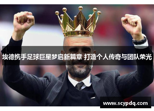 埃德携手足球巨星梦启新篇章 打造个人传奇与团队荣光