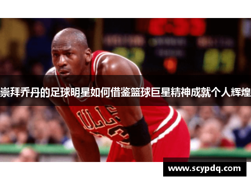 崇拜乔丹的足球明星如何借鉴篮球巨星精神成就个人辉煌