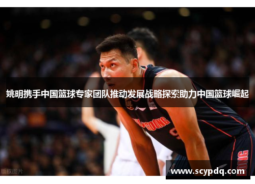 姚明携手中国篮球专家团队推动发展战略探索助力中国篮球崛起