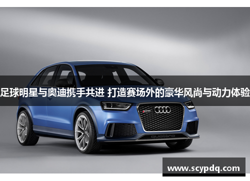 足球明星与奥迪携手共进 打造赛场外的豪华风尚与动力体验