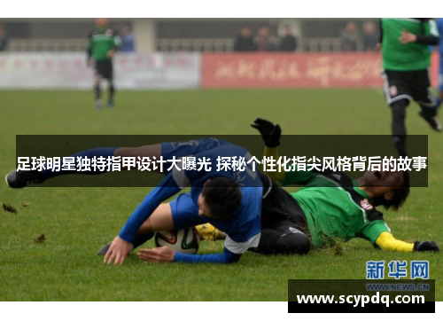 足球明星独特指甲设计大曝光 探秘个性化指尖风格背后的故事