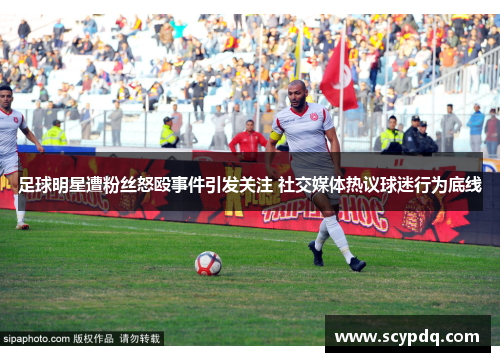 足球明星遭粉丝怒殴事件引发关注 社交媒体热议球迷行为底线