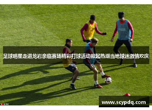 足球明星走进龙岩亲临赛场精彩打球活动掀起热潮当地球迷激情欢庆