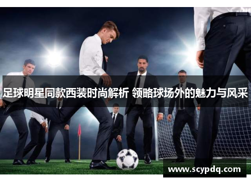 足球明星同款西装时尚解析 领略球场外的魅力与风采
