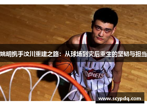 姚明携手汶川重建之路：从球场到灾后重生的坚韧与担当