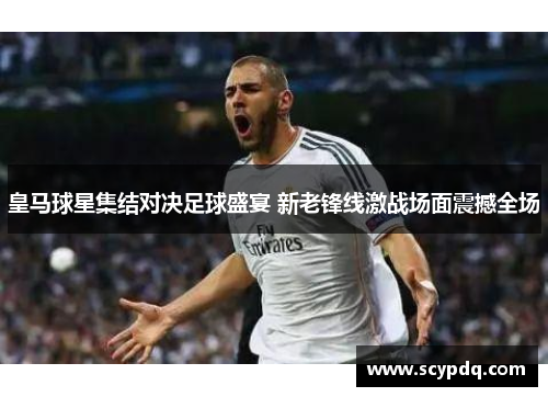 皇马球星集结对决足球盛宴 新老锋线激战场面震撼全场