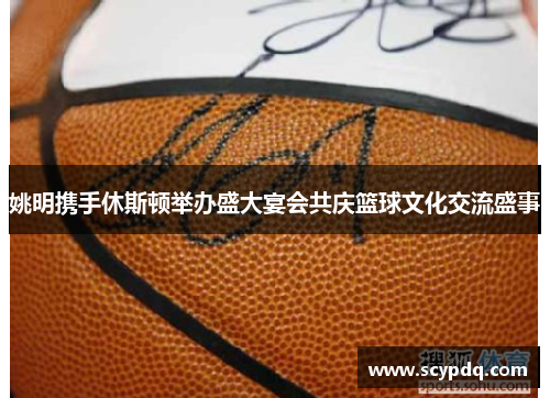 姚明携手休斯顿举办盛大宴会共庆篮球文化交流盛事