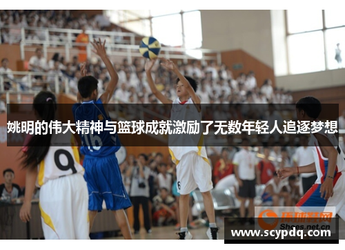 姚明的伟大精神与篮球成就激励了无数年轻人追逐梦想
