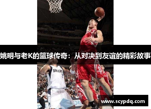 姚明与老K的篮球传奇：从对决到友谊的精彩故事
