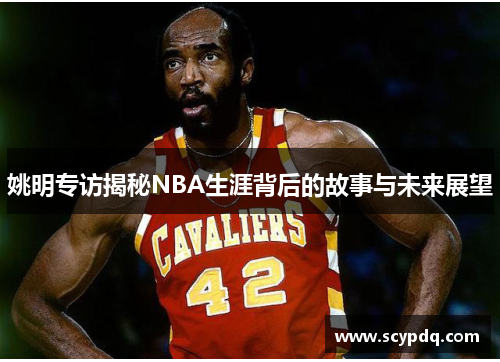 姚明专访揭秘NBA生涯背后的故事与未来展望