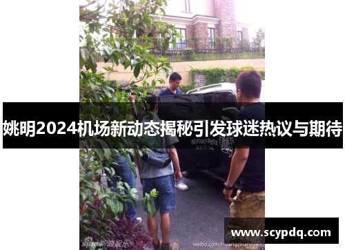 姚明2024机场新动态揭秘引发球迷热议与期待