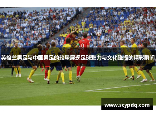 英格兰男足与中国男足的较量展现足球魅力与文化碰撞的精彩瞬间